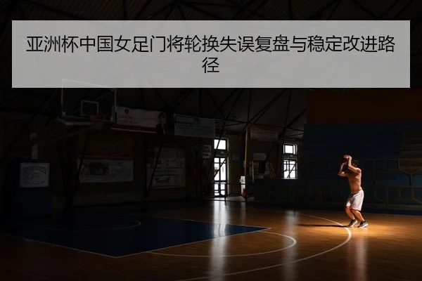 亚洲杯中国女足门将轮换失误复盘与稳定改进路径